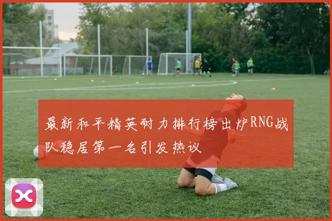 最新和平精英耐力排行榜出炉RNG战队稳居第一名引发热议
