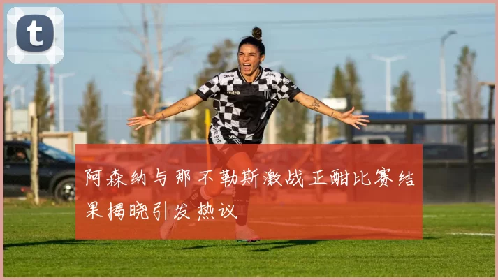 阿森纳与那不勒斯激战正酣比赛结果揭晓引发热议