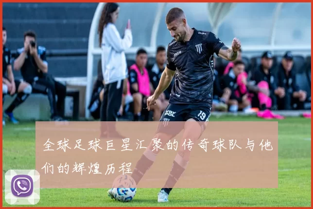 全球足球巨星汇聚的传奇球队与他们的辉煌历程