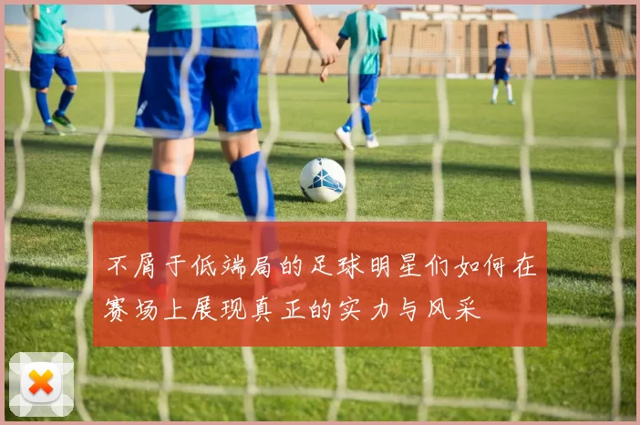不屑于低端局的足球明星们如何在赛场上展现真正的实力与风采