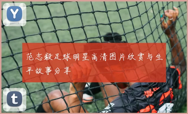 范志毅足球明星高清图片欣赏与生平故事分享