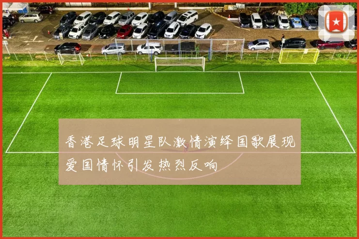 香港足球明星队激情演绎国歌展现爱国情怀引发热烈反响