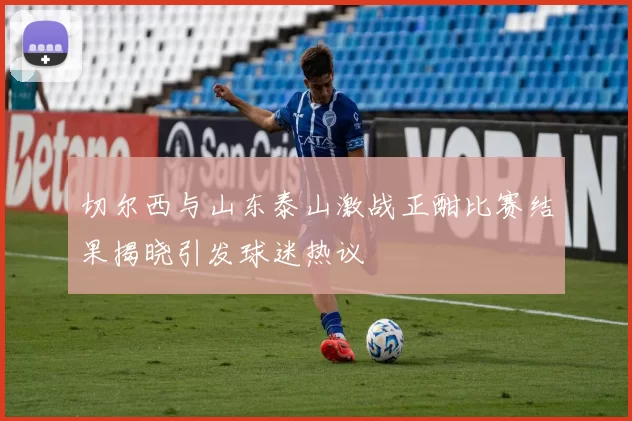 切尔西与山东泰山激战正酣比赛结果揭晓引发球迷热议