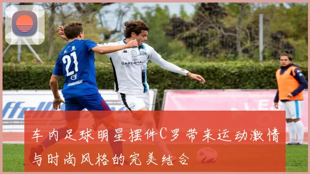 车内足球明星摆件C罗带来运动激情与时尚风格的完美结合