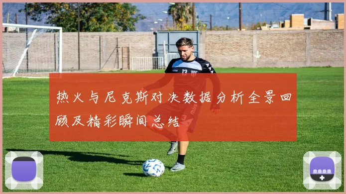 热火与尼克斯对决数据分析全景回顾及精彩瞬间总结