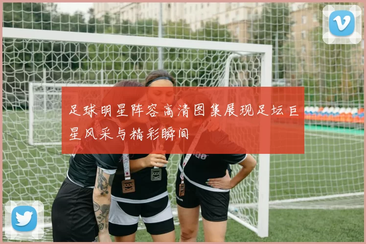 足球明星阵容高清图集展现足坛巨星风采与精彩瞬间