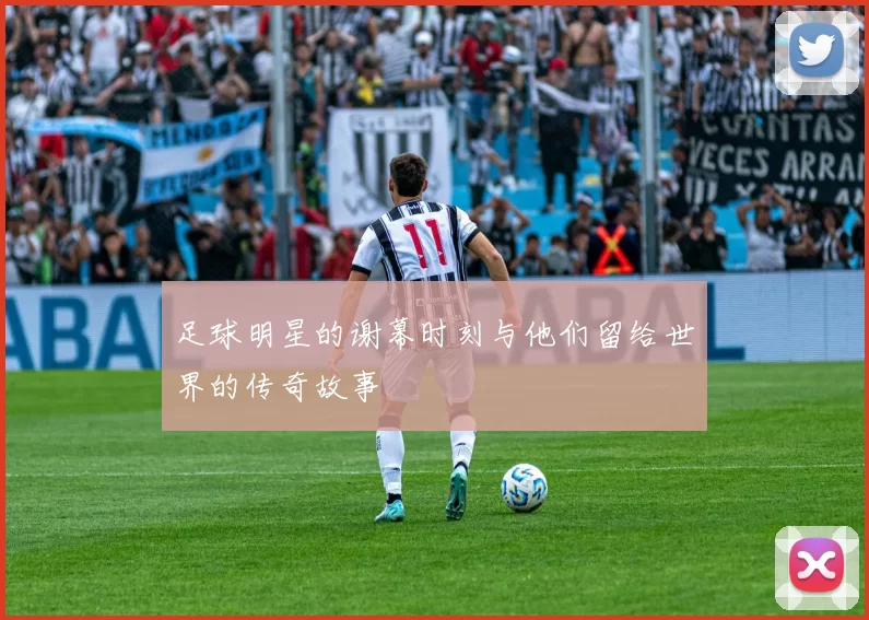 足球明星的谢幕时刻与他们留给世界的传奇故事