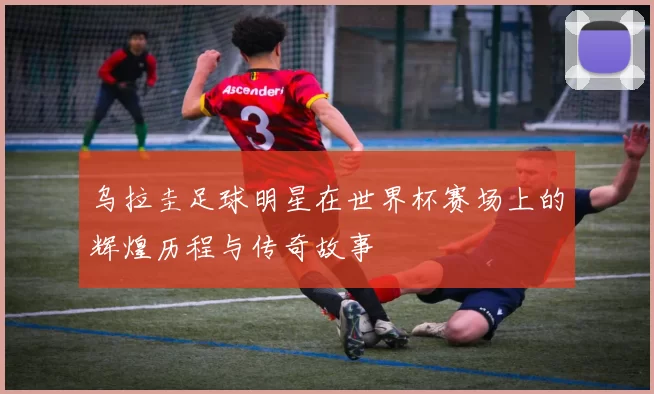 乌拉圭足球明星在世界杯赛场上的辉煌历程与传奇故事