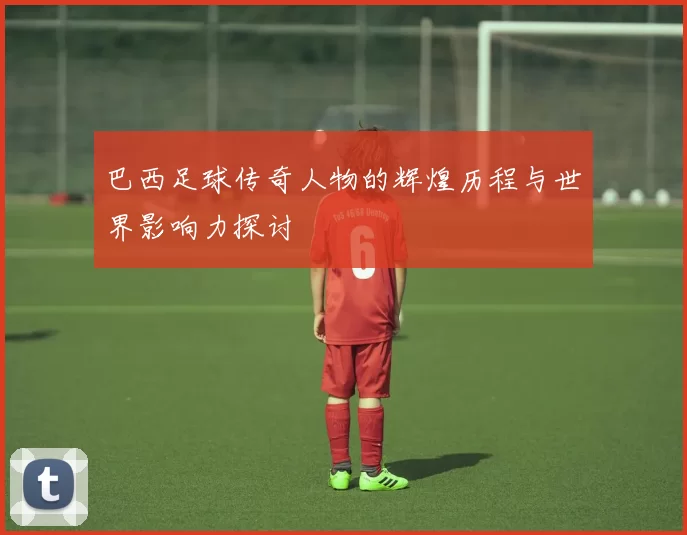 巴西足球传奇人物的辉煌历程与世界影响力探讨
