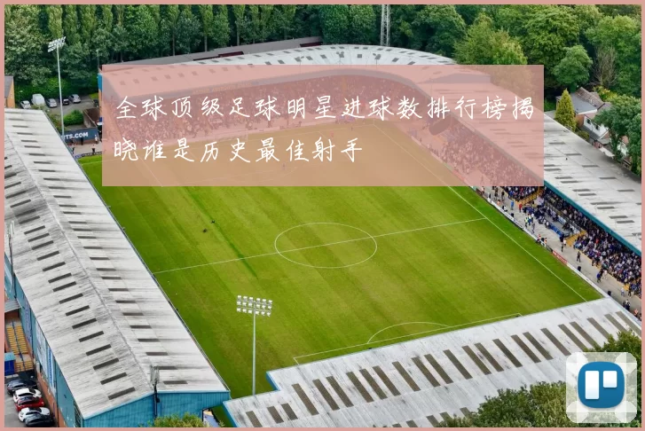 全球顶级足球明星进球数排行榜揭晓谁是历史最佳射手