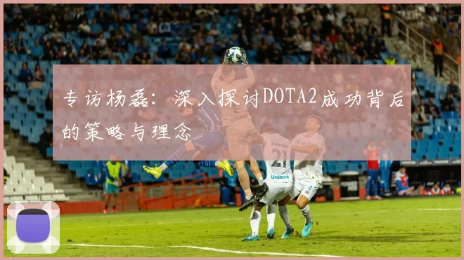 专访杨磊：深入探讨DOTA2成功背后的策略与理念
