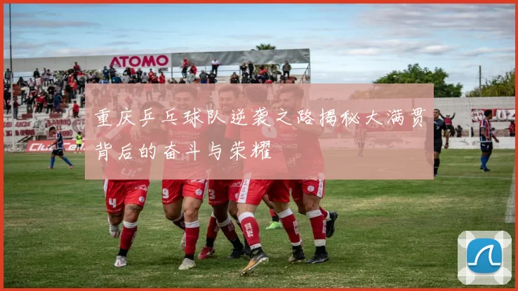 重庆乒乓球队逆袭之路揭秘大满贯背后的奋斗与荣耀