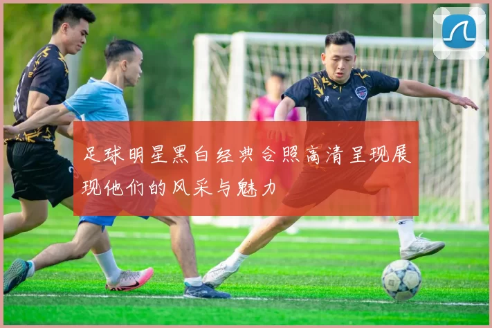 足球明星黑白经典合照高清呈现展现他们的风采与魅力