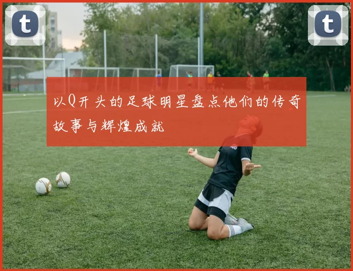 以Q开头的足球明星盘点他们的传奇故事与辉煌成就