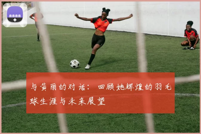 与黄丽的对话：回顾她辉煌的羽毛球生涯与未来展望