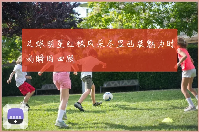 足球明星红毯风采尽显西装魅力时尚瞬间回顾