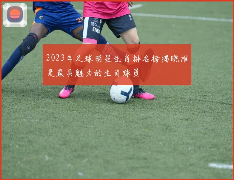2023年足球明星生肖排名榜揭晓谁是最具魅力的生肖球员