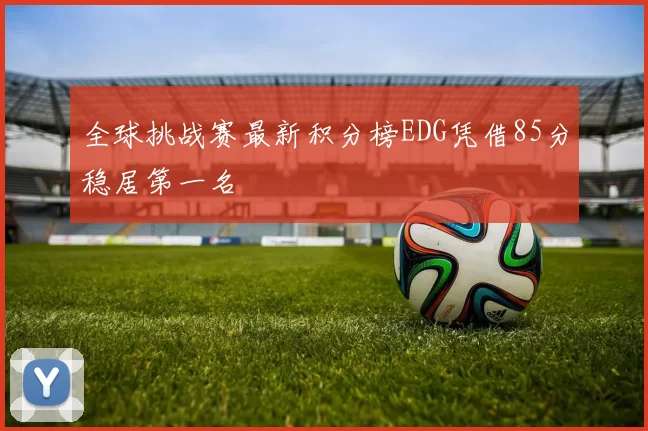 全球挑战赛最新积分榜EDG凭借85分稳居第一名