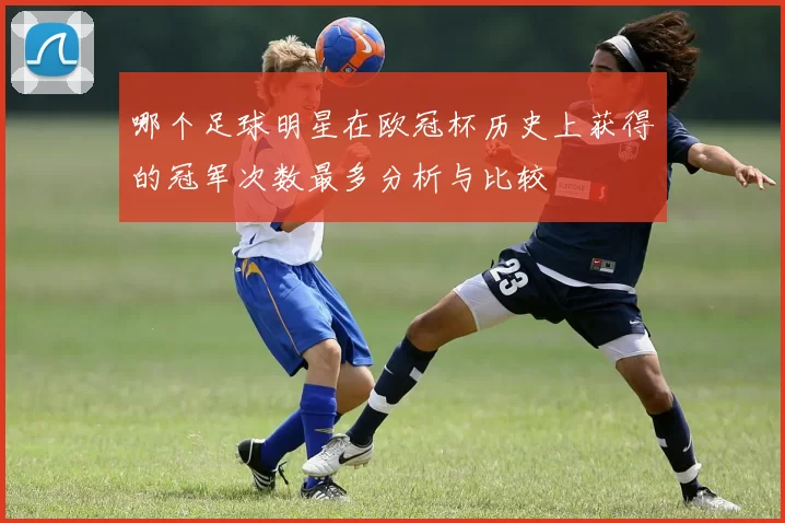 哪个足球明星在欧冠杯历史上获得的冠军次数最多分析与比较