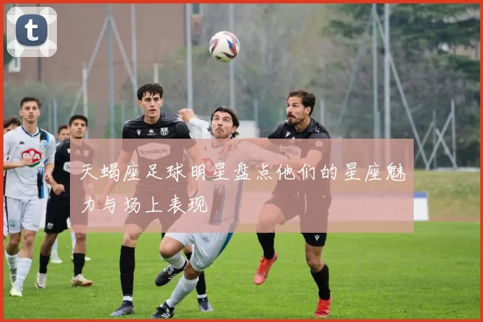 天蝎座足球明星盘点他们的星座魅力与场上表现