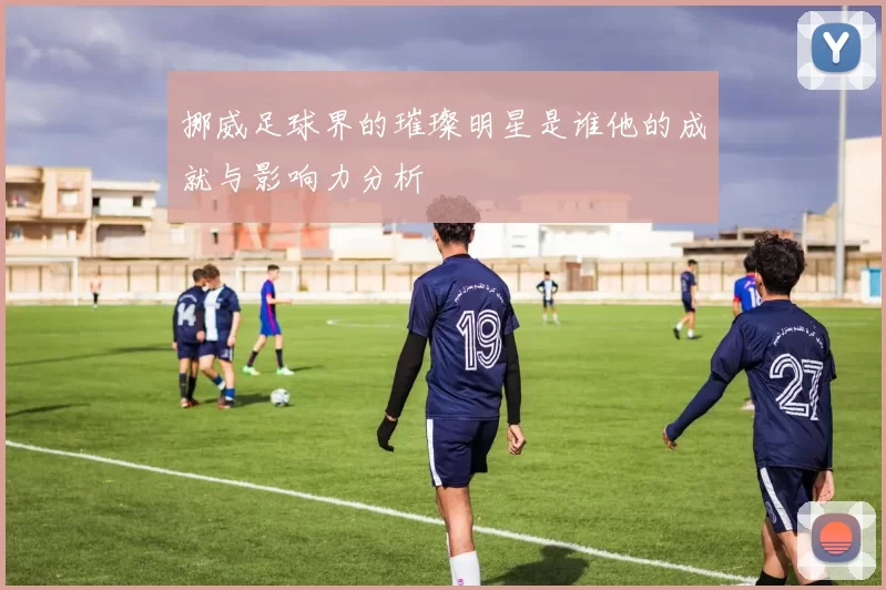 挪威足球界的璀璨明星是谁他的成就与影响力分析