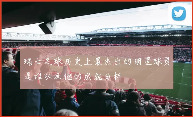 瑞士足球历史上最杰出的明星球员是谁以及他的成就分析