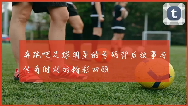 奔跑吧足球明星的号码背后故事与传奇时刻的精彩回顾