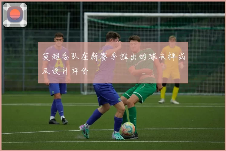 英超各队在新赛季推出的球衣样式及设计评价