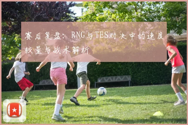 赛后复盘：RNG与TES对决中的速度较量与战术解析