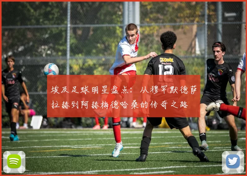 埃及足球明星盘点：从穆罕默德萨拉赫到阿赫梅德哈桑的传奇之路