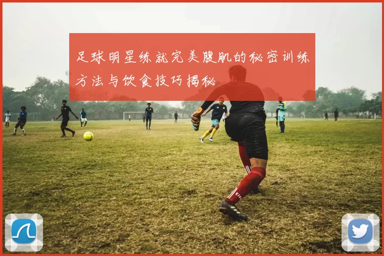 足球明星练就完美腹肌的秘密训练方法与饮食技巧揭秘