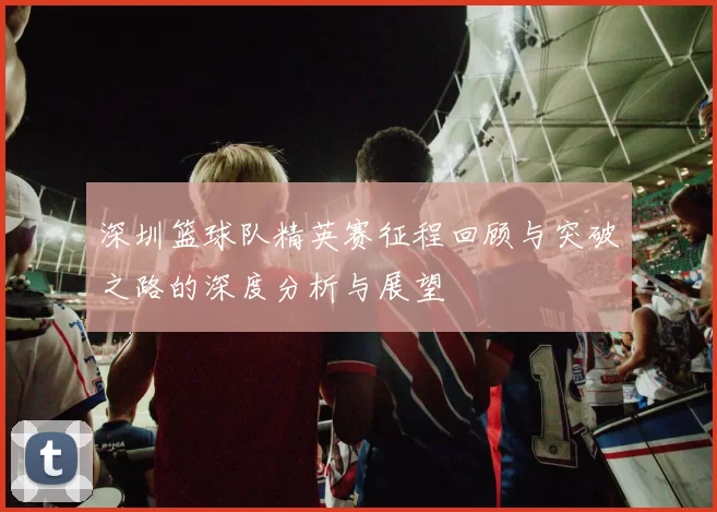 深圳篮球队精英赛征程回顾与突破之路的深度分析与展望