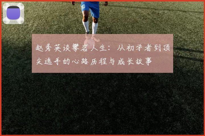 赵秀英谈攀岩人生：从初学者到顶尖选手的心路历程与成长故事