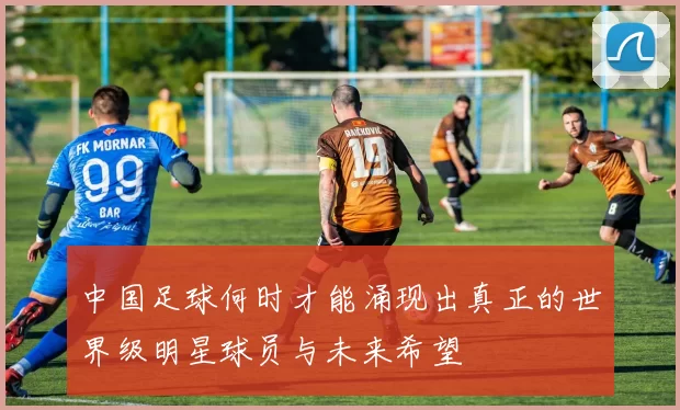 中国足球何时才能涌现出真正的世界级明星球员与未来希望