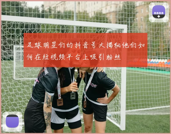 足球明星们的抖音号大揭秘他们如何在短视频平台上吸引粉丝