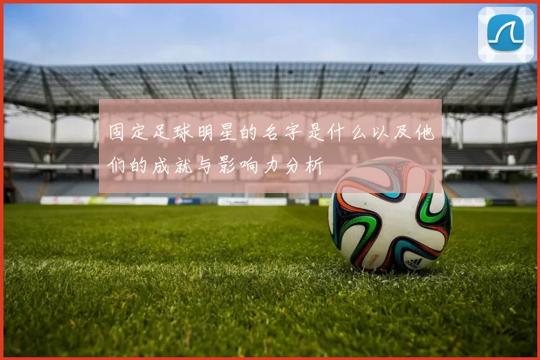 固定足球明星的名字是什么以及他们的成就与影响力分析