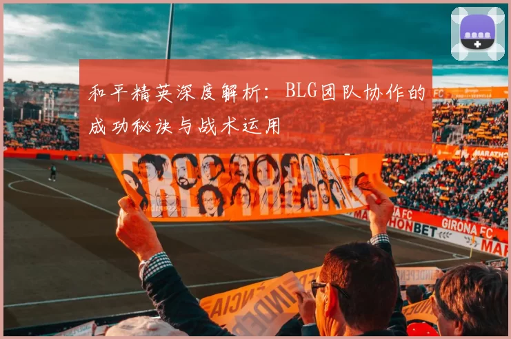 和平精英深度解析：BLG团队协作的成功秘诀与战术运用