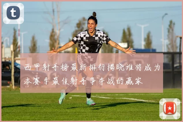 西甲射手榜最新排行揭晓谁将成为本赛季最佳射手争夺战的赢家