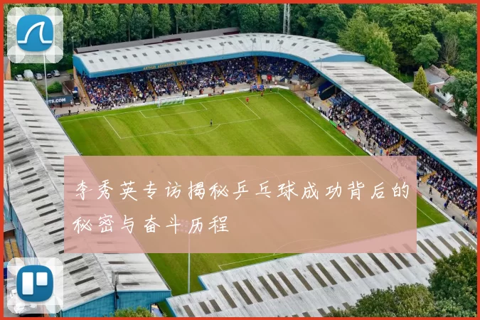 李秀英专访揭秘乒乓球成功背后的秘密与奋斗历程