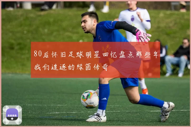 80后怀旧足球明星回忆盘点那些年我们追逐的绿茵传奇