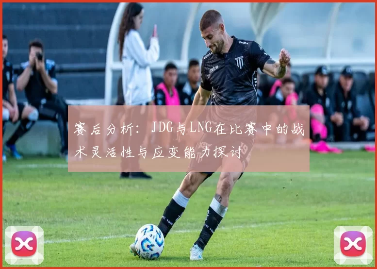 赛后分析：JDG与LNG在比赛中的战术灵活性与应变能力探讨