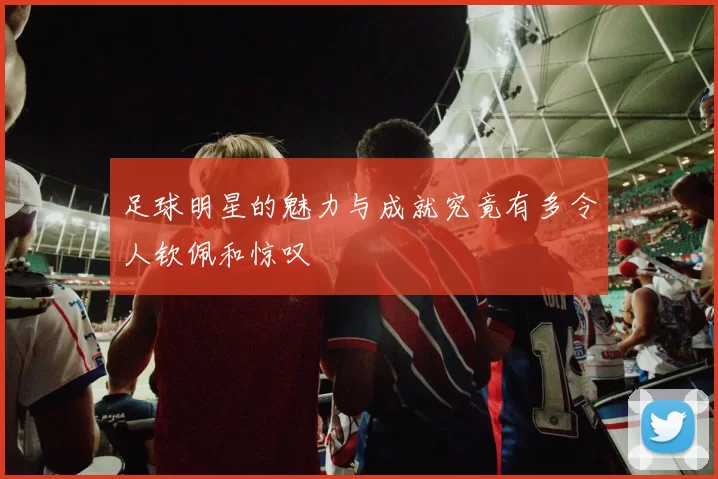 足球明星的魅力与成就究竟有多令人钦佩和惊叹