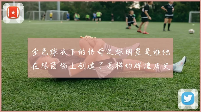 金色球衣下的传奇足球明星是谁他在绿茵场上创造了怎样的辉煌历史
